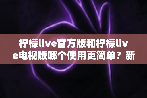 柠檬live官方版和柠檬live电视版哪个使用更简单?新手也能秒懂的全面对比指南 柠檬live官方版和柠檬live电视版哪个使用更简单?新手也能秒懂的全面对比指南