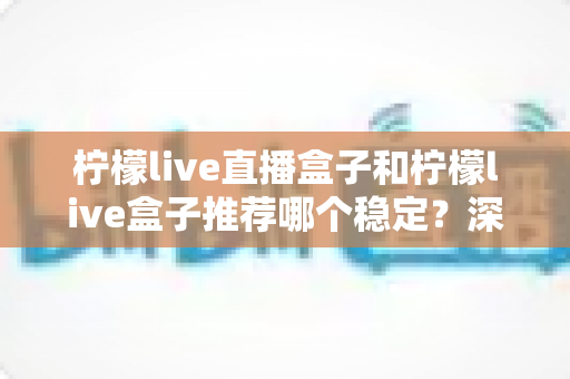 柠檬live直播盒子和柠檬live盒子推荐哪个稳定？深度稳定性对比与选购全攻略