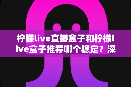柠檬live直播盒子和柠檬live盒子推荐哪个稳定？深度稳定性对比与选购全攻略