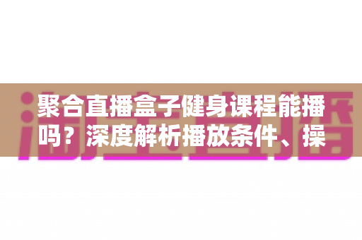 聚合直播盒子健身课程能播吗？深度解析播放条件、操作方法与常见疑问