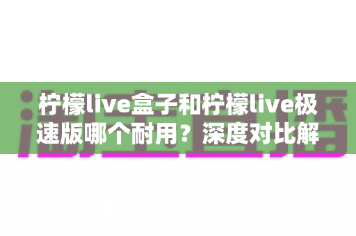 柠檬live盒子和柠檬live极速版哪个耐用?深度对比解析,帮你选出更长久省心的版本 柠檬live盒子和柠檬live极速版哪个耐用?深度对比解析,帮你选出更长久省心的版本