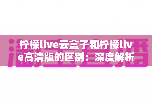 柠檬live云盒子和柠檬live高清版的区别:深度解析两大版本全方位对比,帮你选出最适合的观影方案 柠檬live云盒子和柠檬live高清版的区别:深度解析两大版本全方位对比,帮你选出最适合的观影方案