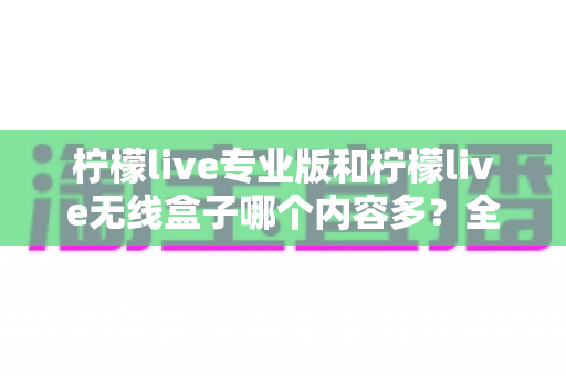 柠檬live专业版和柠檬live无线盒子哪个内容多？全方位对比解析与选购指南