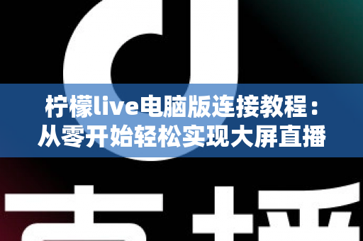 柠檬live电脑版连接教程:从零开始轻松实现大屏直播互动的完整指南 柠檬live电脑版连接教程:从零开始轻松实现大屏直播互动的完整指南