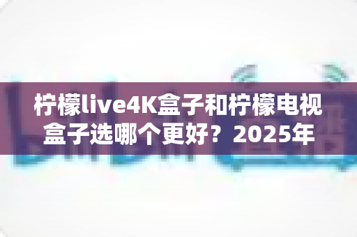 柠檬live4K盒子和柠檬电视盒子选哪个更好？2025年最全选购对比指南，一文看懂不再纠结