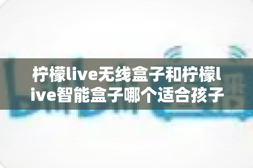 柠檬live无线盒子和柠檬live智能盒子哪个适合孩子？家长必读的选购全攻略
