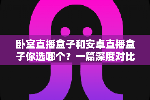 卧室直播盒子和安卓直播盒子你选哪个？一篇深度对比帮你选对家庭观影好帮手