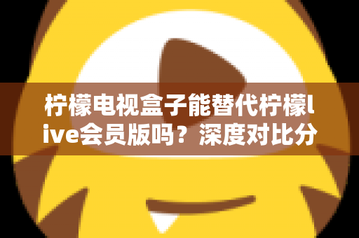 柠檬电视盒子能替代柠檬live会员版吗？深度对比分析帮你做出最佳选择