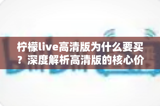 柠檬live高清版为什么要买?深度解析高清版的核心价值与购买理由 柠檬live高清版为什么要买?深度解析高清版的核心价值与购买理由