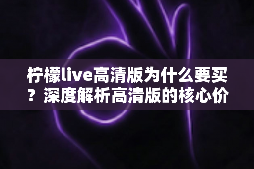 柠檬live高清版为什么要买?深度解析高清版的核心价值与购买理由 柠檬live高清版为什么要买?深度解析高清版的核心价值与购买理由