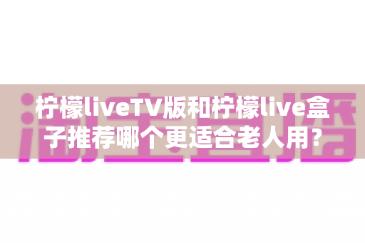 柠檬liveTV版和柠檬live盒子推荐哪个更适合老人用?全面对比帮您一次选对不踩坑 柠檬liveTV版和柠檬live盒子推荐哪个更适合老人用?全面对比帮您一次选对不踩坑