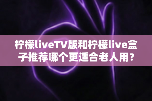 柠檬liveTV版和柠檬live盒子推荐哪个更适合老人用?全面对比帮您一次选对不踩坑 柠檬liveTV版和柠檬live盒子推荐哪个更适合老人用?全面对比帮您一次选对不踩坑