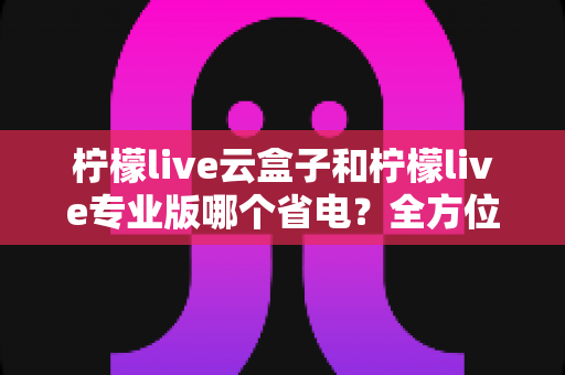 柠檬live云盒子和柠檬live专业版哪个省电？全方位功耗对比与选购指南助你轻松省电