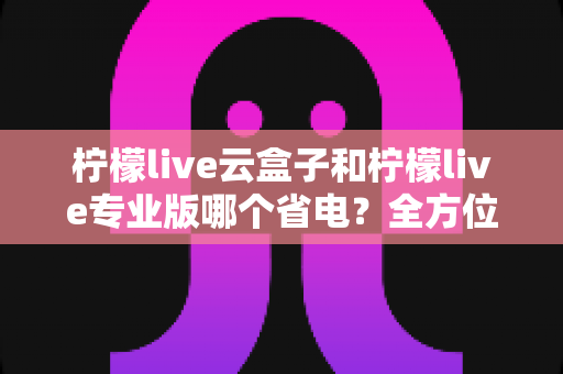 柠檬live云盒子和柠檬live专业版哪个省电？全方位功耗对比与选购指南助你轻松省电