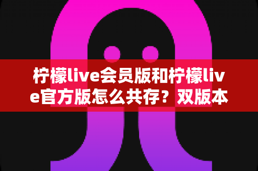 柠檬live会员版和柠檬live官方版怎么共存？双版本安装与使用全攻略