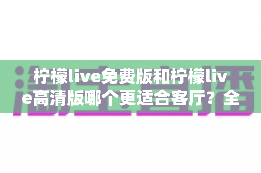 柠檬live免费版和柠檬live高清版哪个更适合客厅？全方位深度对比解析，帮你选出最佳观影方案