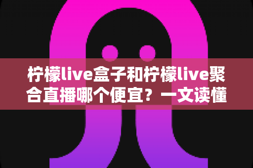 柠檬live盒子和柠檬live聚合直播哪个便宜?一文读懂价格差异与性价比选择攻略 柠檬live盒子和柠檬live聚合直播哪个便宜?一文读懂价格差异与性价比选择攻略