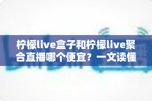 柠檬live盒子和柠檬live聚合直播哪个便宜?一文读懂价格差异与性价比选择攻略 柠檬live盒子和柠檬live聚合直播哪个便宜?一文读懂价格差异与性价比选择攻略