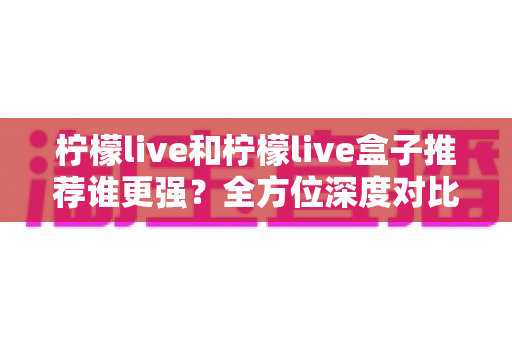 柠檬live和柠檬live盒子推荐谁更强？全方位深度对比评测，帮你找到最合适的观影方案