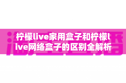 柠檬live家用盒子和柠檬live网络盒子的区别全解析：选购前必看的深度对比指南