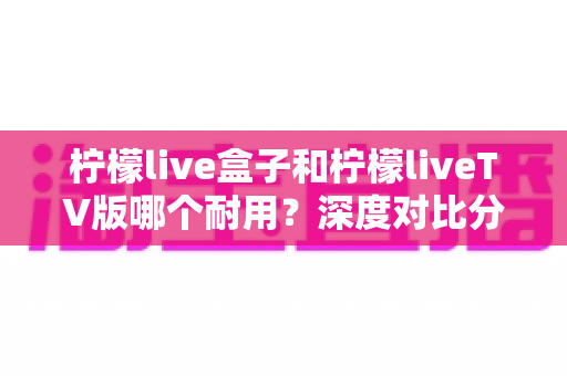 柠檬live盒子和柠檬liveTV版哪个耐用？深度对比分析与选购全指南
