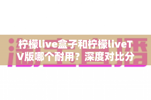 柠檬live盒子和柠檬liveTV版哪个耐用？深度对比分析与选购全指南