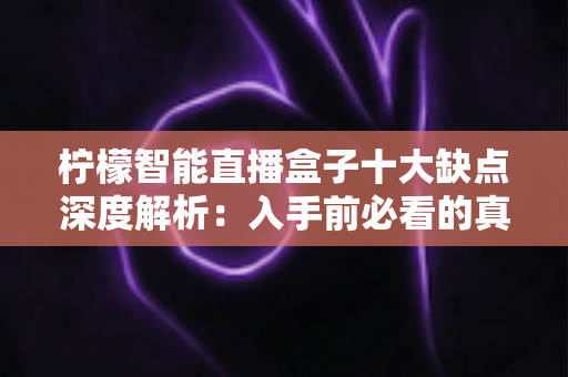 柠檬智能直播盒子十大缺点深度解析：入手前必看的真实体验与避坑指南