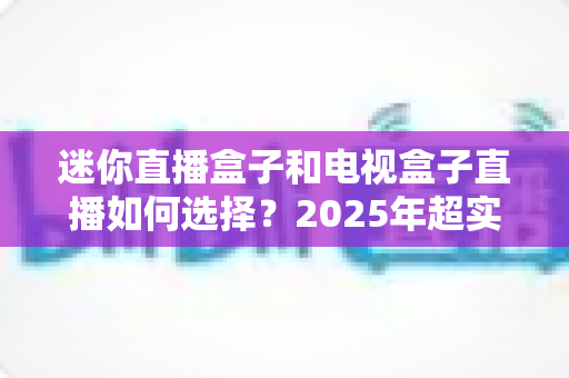 迷你直播盒子和电视盒子直播如何选择？2025年超实用选购指南助你一步到位