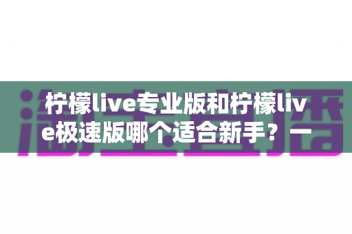 柠檬live专业版和柠檬live极速版哪个适合新手？一文读懂两版本差异与最佳选择