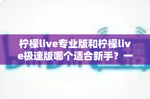 柠檬live专业版和柠檬live极速版哪个适合新手？一文读懂两版本差异与最佳选择