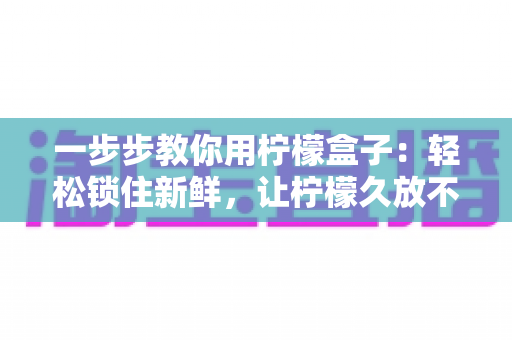 一步步教你用柠檬盒子:轻松锁住新鲜,让柠檬久放不干的完整实用指南 一步步教你用柠檬盒子:轻松锁住新鲜,让柠檬久放不干的完整实用指南