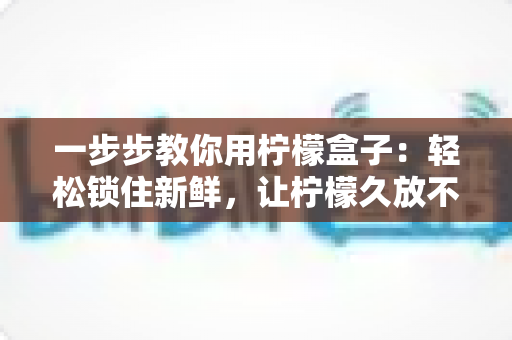 一步步教你用柠檬盒子:轻松锁住新鲜,让柠檬久放不干的完整实用指南 一步步教你用柠檬盒子:轻松锁住新鲜,让柠檬久放不干的完整实用指南