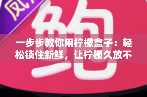 一步步教你用柠檬盒子:轻松锁住新鲜,让柠檬久放不干的完整实用指南 一步步教你用柠檬盒子:轻松锁住新鲜,让柠檬久放不干的完整实用指南