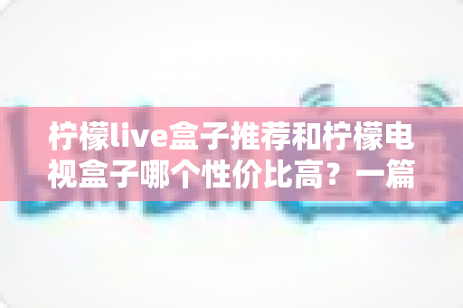 柠檬live盒子推荐和柠檬电视盒子哪个性价比高？一篇看懂选购全攻略，帮你少花冤枉钱