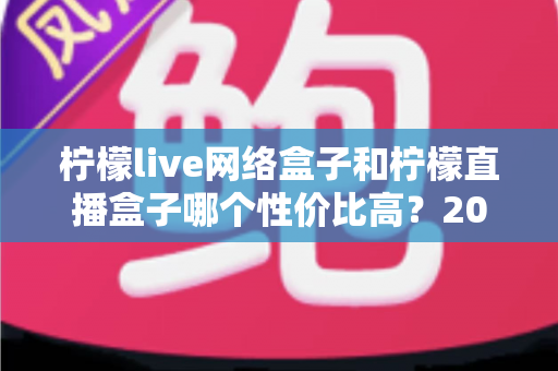 柠檬live网络盒子和柠檬直播盒子哪个性价比高?2024年最全选购对比指南助你轻松避坑 柠檬live网络盒子和柠檬直播盒子哪个性价比高?2024年最全选购对比指南助你轻松避坑