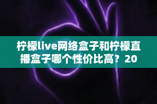 柠檬live网络盒子和柠檬直播盒子哪个性价比高?2024年最全选购对比指南助你轻松避坑 柠檬live网络盒子和柠檬直播盒子哪个性价比高?2024年最全选购对比指南助你轻松避坑