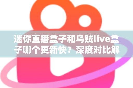 迷你直播盒子和乌贼live盒子哪个更新快？深度对比解析助你选购不踩坑