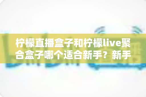 柠檬直播盒子和柠檬live聚合盒子哪个适合新手？新手选购避坑指南与深度测评