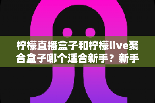柠檬直播盒子和柠檬live聚合盒子哪个适合新手？新手选购避坑指南与深度测评