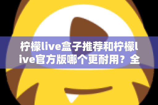 柠檬live盒子推荐和柠檬live官方版哪个更耐用？全面对比解析助你选对版本不踩坑
