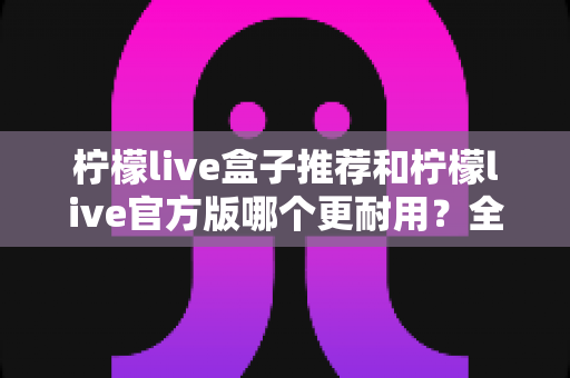 柠檬live盒子推荐和柠檬live官方版哪个更耐用？全面对比解析助你选对版本不踩坑