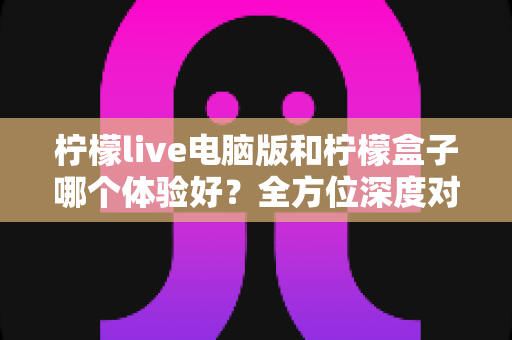 柠檬live电脑版和柠檬盒子哪个体验好？全方位深度对比评测帮你选对影音工具