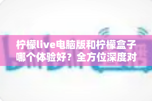 柠檬live电脑版和柠檬盒子哪个体验好？全方位深度对比评测帮你选对影音工具
