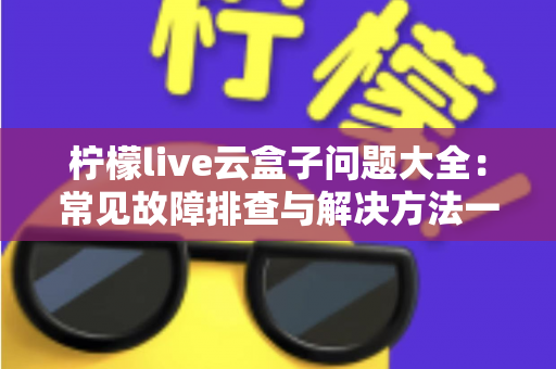 柠檬live云盒子问题大全:常见故障排查与解决方法一站式实用指南 柠檬live云盒子问题大全:常见故障排查与解决方法一站式实用指南