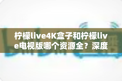 柠檬live4K盒子和柠檬live电视版哪个资源全？深度对比评测帮你选对不踩坑