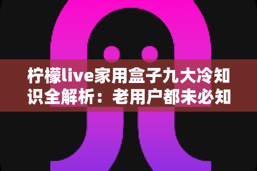 柠檬live家用盒子九大冷知识全解析：老用户都未必知道的隐藏技巧与避坑指南