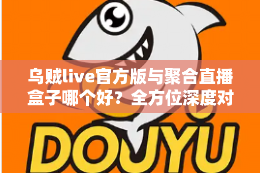 乌贼live官方版与聚合直播盒子哪个好？全方位深度对比评测，帮你找到最适合自己的直播追播神器