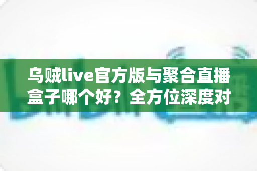 乌贼live官方版与聚合直播盒子哪个好？全方位深度对比评测，帮你找到最适合自己的直播追播神器