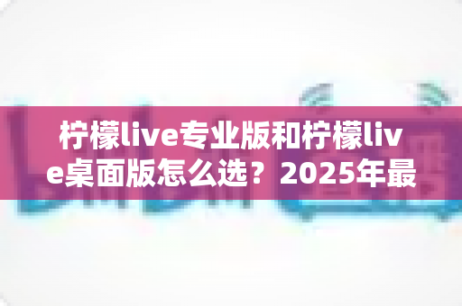 柠檬live专业版和柠檬live桌面版怎么选?2025年最全版本对比与选购指南 柠檬live专业版和柠檬live桌面版怎么选?2025年最全版本对比与选购指南
