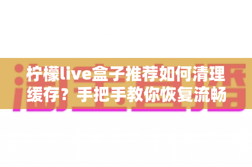 柠檬live盒子推荐如何清理缓存?手把手教你恢复流畅观影体验的完整指南 柠檬live盒子推荐如何清理缓存?手把手教你恢复流畅观影体验的完整指南